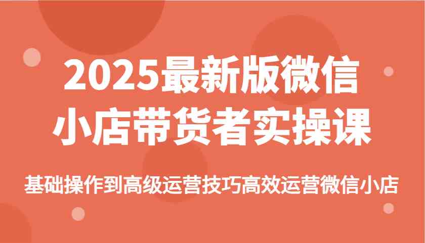 2025最新版微信小店带货者实操课，基础操作到高级运营技巧高效运营微信小店-UUY