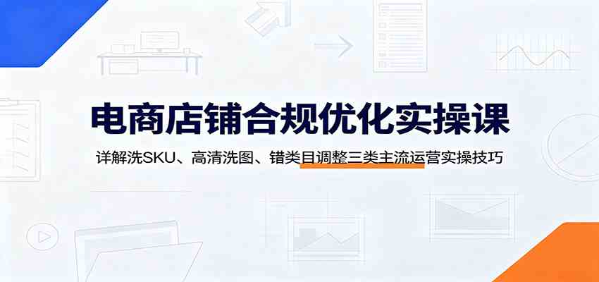 电商店铺合规优化实操课：详解洗SKU、高清洗图、错类目调整三类主流运营实操技巧-UUY